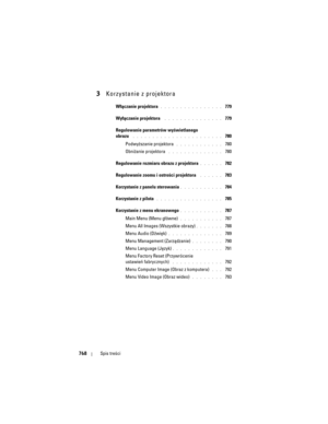 Page 768
768Spis treści
3Korzystanie z projektora
Włączanie projektora. . . . . . . . . . . . . . . .  779
Wyłączanie projektora
 . . . . . . . . . . . . . . .  779
Regulowanie parametrów wyświetlanego 
obrazu
 . . . . . . . . . . .  . . . . . . . . . . . .  780
Podwyższanie projektora
 . . . . . . . . . . . .  780
Obniżanie projektora
 . . . . . . . . . . . . . .  780
Regulowanie rozmiaru obrazu z projektora
. . . . . .  782
Regulowanie zoomu i os trości projektora 
 . . . . . .  783
Korzystanie z panelu...