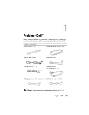 Page 771
Projektor Dell™771
Projektor Dell™
Zestaw projektora obejmuje kilka elemen tów wymienionych niżej. Jeśli któregoś 
z tych elementów brakuje w opakowaniu, należy się skontaktować z firmą Dell.
Zawartość opakowania
Kabel zasilania (1,8 m) Kabel VGA (D-sub–D-sub) (1,8 m)
Kabel S-Video (2,0 m) Kabel USB (1,8 m)
Kabel Composite (1,8 m) Kabel połączeniowy  VGA–component (1,8 m)
Kabel połączeniowy RCA–audio (1,8 m) Kabel mini pin–mini pin (1,8 m)
   
UWAGA: Podane długości kabli obowiązu ją tylko w Ameryce...