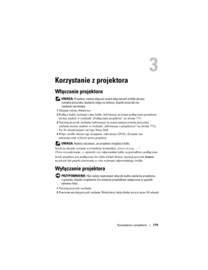 Page 779
Korzystanie z projektora779
3
Korzystanie z projektora
Włączanie projektora
 UWAGA: Projektor należy włączyć przed  włączeniem źródła obrazu. 
Lampka przycisku zasilania miga na  zielono, dopóki przycisk nie 
zostanie naciśnięty.
1Zdejmij osłonę obiektywu. 
2Podłącz kabel zasilania i inne kable. Info rmacje na temat podłączania projektora 
można znaleźć w rozdziale „Podłączanie projektora” na stronie 773.
3Naciśnij przycisk zasilania (informacje na temat umiejscowienia przycisku 
zasilania można znaleźć...