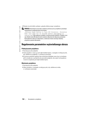 Page 780
www.dell.com | support.dell.com
780Korzystanie z projektora
3Wyjmij wtyczki kabla zasilania z gn iazda elektrycznego i projektora. 
 
UWAGA: Naciśnięcie przycisku zasilania p odczas pracy projektora powoduje 
wyświetlenie następującego komunikatu:
„ Press Power button to Turn Off Projector. Projector 
must cool down for 90 seconds before unplugging or 
restarting ” (Aby wyłączyć projektor, naciśnij przycisk zasilania. Projektor musi 
się chłodzić przez 90 sekund zanim zost anie odłączony lub włączony...