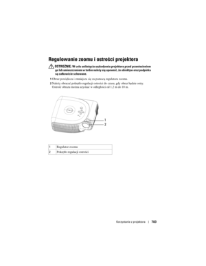 Page 783
Korzystanie z projektora783
Regulowanie zoomu i ostrości projektora 
 OSTROŻNIE: W celu uniknięcia uszkodzenia projektora przed przeniesieniem 
go lub umieszczeniem w torbie należy  się upewnić, że obiektyw oraz podpórka 
są całkowicie schowane.
1Obraz powiększa i zmniejsza się za pomocą regulatora zoomu. 
2Należy obracać pokrętło regulacji ostrości  do czasu, gdy obraz będzie ostry. 
Ostrość obrazu można uzyskać w odległości od 1,2 m do 10 m. 
3
1 Regulator zoomu
2 Pokrętło regulacji ostrości
1
2 