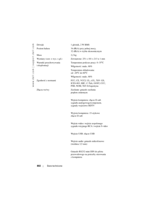 Page 802
www.dell.com | support.dell.com
802Dane techniczne
Dźwięk 1 głośnik, 2 W RMS
Poziom hałasu 34 dB(A) przy pełnej mocy, 
32 dB(A) w trybie ekonomicznym 
Masa 2,2 kg
Wymiary (szer. x wys. x gł.) Zewnętrzne: 251 x 101 x 213 ± 1 mm
Warunki przechowywania 
i eksploatacji Temperatura podczas pracy: 0–35
oC
Wilgotność: maks. 80%
Temperatura składowania: 
od –20
oCdo60oC
Wilgotność: maks. 80%
Zgodność z normami FCC, CE, VCCI, UL, cUL, TüV- GS,  ICES-003, MIC, C-Tick, GOST, CCC, 
PSB, NOM, TüV-S/Argentyna
Złącza...