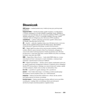 Page 833
Słowniczek833
Słowniczek
ANSI lumeny —  standard pomiaru mocy światła używany przy porównywaniu 
projektorów. 
Component Video  —  metoda przesyłania sygnału wizyjnego o wysokiej jakości 
w formacie obejmującym wszystkie składnik i oryginalnego obrazu. Składniki te 
to jasność oraz nasycenie barw. Są one oz naczone symbolami Y'Pb'Pr' w przypadku 
składnika analogowego i Y'Cb'Cr' w pr zypadku składnika cyfrowego. Sygnał 
component video jest obsługiwan y przez odtwarzacze DVD i...