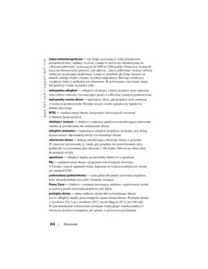 Page 834
www.dell.com | support.dell.com
834Słowniczek
lampa metalohalogenkowa  —  typ lampy stosowanej w wielu projektorach 
przenośnych klasy średniej i wyższej. La mpy te zazwyczaj charakteryzują się 
„okresem półtrwania” wynoszącym od 1000  do 2000 godzin. Oznacza to, że powoli 
tracą one intensywność (jasność), a po upły wie „okresu półtrwania” świecą o połowę 
słabiej niż na początku eksploatacji. Lampy te, podobnie jak lampy rtęciowe na 
ulicach, emitują światło o bardzo wysoki ej temperaturze. Biel tego...