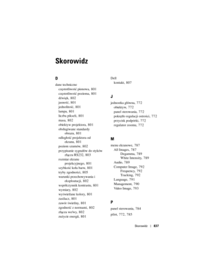 Page 837
Skorowidz837
Skorowidz
D
dane techniczne
częstotliwość pionowa , 801
częstotliwość pozioma , 801
dźwięk , 802
jasność , 801
jednolitość , 801
lampa , 801
liczba pikseli , 801
masa , 802
obiektyw projektora , 801
obsługiwane standardy  obrazu , 801
odległość projektora od  ekranu , 801
poziom szumów , 802
przypisanie sygnałów do styków  złącza RS232 , 803
rozmiar ekranu  projekcyjnego , 801
szybkość koła barw , 801
tryby zgodności ,805
warunki przechowywania i  eksploatacji , 802
współczynnik kontrastu ,...