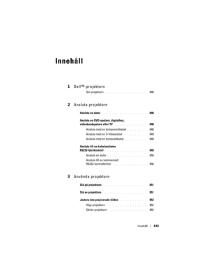 Page 843
Innehåll843
Innehåll
1Dell™-projektorn
Om projektorn. . . . . . . . . . . . . . . . .   846
2Ansluta projektorn
Ansluta en dator . . . . . . . . . . . . . . . . . .   848
Ansluta en DVD-spelare, digitalbox, 
videobandspelare eller TV
 . . . . . . . . . . . . .   848
Ansluta med en komponentkabel 
. . . . . . . .   848
Ansluta med en S-Videokabel
 . . . . . . . . .   849
Ansluta med en kompositkabel 
. . . . . . . . .   849
Ansluta till en kabelansluten 
RS232-fjärrkontroll
. . . . . . . . . . . . . . ....