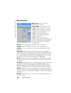 Page 860
www.dell.com | support.dell.com
860Använda projektorn
Menyn Management
MENU LOCATION—Välj var på skärmen 
bildskärmsmenyn ska visas.
P
ROJECTION MODE— Välj hur bilden ska visas:
  Front Projection-Desktop (standard). 
  Rear Projection-Desktop – Projektorn 
vänder bilden så att den kan projiceras från 
baksidan av en genomskinlig skärm. 
  Front Projection-Ceiling Mount – 
Projektorn vänder bilden uppochned för 
takmonterad projicering.
  Rear Projection-Ceiling Mount – 
Projektorn spegelvänder och...