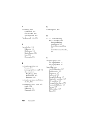 Page 904
904Sakregister
F
Felsökning, 863
fjärrkontroll, 865
kontakta Dell, 8 6 3
Självdiagnostik, 8 6 5
Fjärrkontroll, 846, 856
H
Huvudenhet, 846 Fokusring, 8 4 6
Höjdknapp, 846
Kontrollpanel, 846
Lins, 846
Zoomspak, 846
J
Justera den projicerade bilden, 852
Justera projektorns höjd, 852
sänk projektornHöjdknapp, 852
Justerbar fot, 8 5 2
Justerhjul, 8 5 2
Justera den projicerade bildens  storlek, 866
Justera projektorns zoom och  fokus, 854
Fokusring, 8 5 4
Zoomspak, 854
K
Kontrollpanel, 855
R
RS232,...