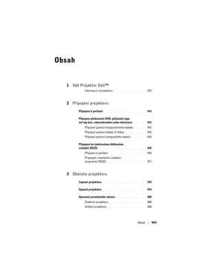 Page 909
Obsah909
Obsah
1Váš Projektor Dell™
Informace o projektoru. . . . . . . . . . . . .   912
2P\bipojení projektoru
Připojení k počítači . . . . . . . . . . . . . . . .   914
Připojení přehrávače DVD, přijímače typu 
set-top box, videorekordéru nebo televizoru
. . . . .   915
P\bipojení pomocí komponentního kabelu 
 . . . .   915
P\bipojení pomocí kabelu S-Video
. . . . . . . .   915
P\bipojení pomocí kompozitního kabelu 
 . . . . .   916
Připojení ke kabelovému dálkovému 
ovladači RS232
. . . . . . . . ....