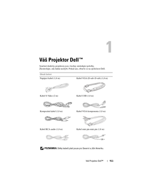 Page 911
Váš Projektor Dell™911
Váš Projektor Dell™ 
Součástí dodávky projektoru jsou všechny následující položky. 
Zkontrolujte, zda žádná nechybí. Pokud  ano, obrat’te se na společnost Dell.
Obsah balení
Napájecí kabel (1,8 m) Kabel VGA (D-sub–D-sub) (1,8 m)
Kabel S-Video (2 m) Kabel USB (1,8 m)
Kompozitní kabel (1,8 m) Kabel VGA-komponenta (1,8 m)
Kabel RCA-audio (1,8 m) Kabel mini pin-mini pin (1,8 m)
   
POZNÁMKA: Délky kabelů platí pouze pr o Severní a Jižní Ameriku. 