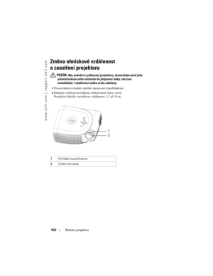 Page 922
www.dell.com | support.dell.com
922Obsluha projektoru
Zm\fna ohniskové vzdálenost 
a zaostření projektoru
 POZOR: Aby nedošlo k poškození projekto ru, zkontrolujte před jeho 
přemíst’ováním nebo uložením do  přepravní tašky, zda jsou 
transfokátor i vytahovací nožka zcela zataženy.
1Posouváním ovladače změňte nastavení transfokátoru. 
2Otáčejte ostřícím kroužkem, dokud není obraz ostrý. 
Projektor dokáže zaostřit na vzdálenost 1,2 až 10 m. 
3
1 Ovladač transfokátoru
2 Ostřící kroužek
1
2 