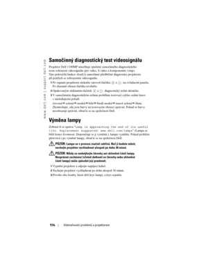 Page 936
www.dell.com | support.dell.com
936Odstraňování problémů s projektorem
Samočinný diagnostický test videosignálu
Projektor Dell 1100MP umožňuje spuštění samočinného diagnostického 
testu zobrazení videosignálu (pro vi deo, S-video a komponentní vstup). 
Tato pokročilá funkce slouží k samočinn é předběžné diagnostice projektoru 
při potížích se zobrazením videosignálu. 
1Po zapnutí projektoru stiskněte zároveň tlačítka  a   na ovládacím panelu. 
Po zhasnutí obrazu tlačítka uvolněte. 
2Opakovaným...