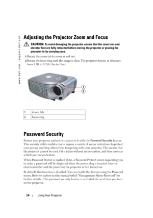 Page 14
www.dell.com | support.dell.com
14Using Your Projector
Adjusting the Projector Zoom and Focus 
CAUTION:To avoid damaging the projector, ensure that the zoom lens and 
elevator foot are fully retracted before moving the projector or placing the 
projector in its carrying case.
1Rotate the zoom tab to zoom in and out. 
2Rotate the focus ring until the image is clear. Th e projector focuses at distances 
from 3.3ft to 32.8ft (1m to 10m). 
3
Password Security
Protect your projector and restrict access to it...