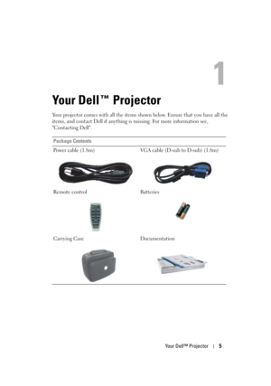 Page 5
Your Dell™ Projector5
1
Your Dell™ Projector
Your projector comes with all the items shown below. Ensure that you have all the 
items, and contact Dell if anything is missing. For more information see, 
"Contacting Dell".
Package Contents
Power cable (1.8m) VGA cable (D-sub to D-sub) (1.8m)
Remote control Batteries
Carrying Case Documentation
ZZ569`Fohmjti 