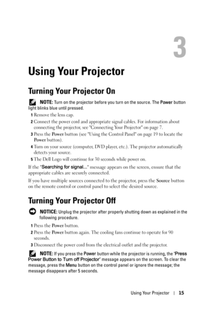 Page 15Using Your Projector15
3
Using Your Projector
Turning Your Projector On
 NOTE: Turn on the projector before you turn on the source. The Power button 
light blinks blue until pressed.
1Remove the lens cap. 
2Connect the power cord and appropriate signal cables. For information about 
connecting the projector, see Connecting Your Projector on page 7. 
3Press the Po we r button (see Using the Control Panel on page 19 to locate the 
Po w e r button). 
4Turn on your source (computer, DVD player, etc.). The...