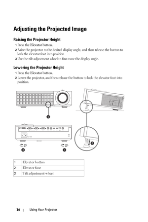 Page 1616Using Your Projector
Adjusting the Projected Image 
Raising the Projector Height 
1Press the Elevator button. 
2Raise the projector to the desired display angle, and then release the button to 
lock the elevator foot into position.
3Use the tilt adjustment wheel to fine-tune the display angle.
Lowering the Projector Height 
1Press the Elevator button. 
2Lower the projector, and then release the button to lock the elevator foot into 
position.
1Elevator button 
2Elevator foot 
3Tilt adjustment wheel
2...
