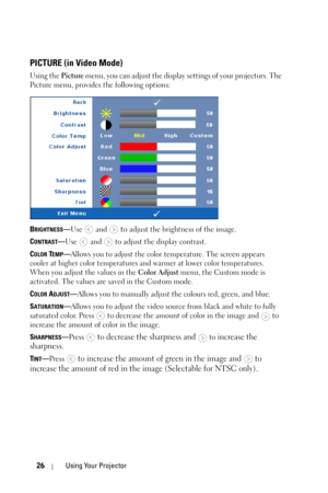 Page 2626Using Your Projector
PICTURE (in Video Mode)
Using the Picture menu, you can adjust the display settings of your projectors. The 
Picture menu, provides the following options:
B
RIGHTNESS—Use  and  to adjust the brightness of the image.
C
ONTRAST—Use   and   to adjust the display contrast.
C
OLOR TEMP—Allows you to adjust the color temperature. The screen appears 
cooler at higher color temperatures and warmer at lower color temperatures. 
When you adjust the values in the Color Adjust menu, the Custom...