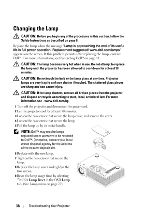 Page 3838Troubleshooting Your Projector
Changing the Lamp
 CAUTION: Before you begin any of the procedures in this section, follow the 
Safety Instructions as described on page 6.
Replace the lamp when the message Lamp is approaching the end of its useful 
life in full power operation. Replacement suggested! www.dell.com/lamps 
appears on the screen. If this problem persists after replacing the lamp, contact 
Dell™. For more information, see Contacting Dell™on page 44.
 
CAUTION: The lamp becomes very hot when...