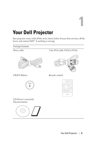 Page 5Your Dell Projector5
1
Your Dell Projector
Your projector comes with all the items shown below. Ensure that you have all the 
items, and contact Dell™ if anything is missing. 
Package Contents
Power cable 1.8m VGA cable (VGA to VGA)
CR2032 Battery Remote control
CD Owner’s manual & 
Documentation
CR2032
3V 