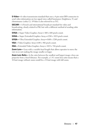 Page 47Glossary47
S-Video—A video transmission standard that uses a 4-pin mini-DIN connector to 
send video information on two signal wires called luminance (brightness, Y) and 
chrominance (color, C). S-Video is also referred to as Y/C.
SECAM— A French and international broadcast standard for video and 
broadcasting, closely related to PAL but with a different method of sending color 
information.
SVGA— Super Video Graphics Array— 800 x 600 pixels count.
SXGA— Super Extended Graphics Array,—1280 x 1024 pixels...