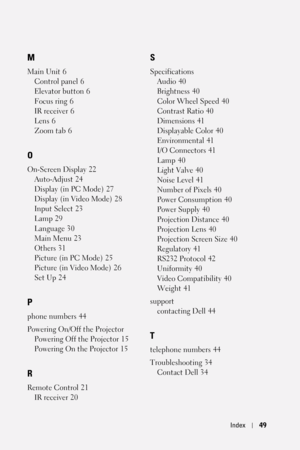 Page 49Index49
M
Main Unit 6
Control panel
 6
Elevator button
 6
Focus ring
 6
IR receiver
 6
Lens
 6
Zoom tab
 6
O
On-Screen Display 22
Auto-Adjust
 24
Display (in PC Mode)
 27
Display (in Video Mode)
 28
Input Select
 23
Lamp
 29
Language
 30
Main Menu
 23
Others
 31
Picture (in PC Mode)
 25
Picture (in Video Mode)
 26
Set Up
 24
P
phone numbers 44
Powering On/Off the Projector
Powering Off the Projector
 15
Powering On the Projector
 15
R
Remote Control 21
IR receiver
 20
S
Specifications
Audio
 40...