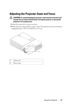 Page 17Using Your Projector17
Adjusting the Projector Zoom and Focus 
 CAUTION: To avoid damaging the projector, ensure that the zoom lens and 
elevator foot are fully retracted before moving the projector or placing the 
projector in its carrying case.
1Rotate the zoom tab to zoom in and out.
2Rotate the focus ring until the image is clear. The projector focuses at distances 
ranging between 3.3 ft to 39.4 ft(1.0 m to 12 m).
1Zoom tab
2Fo c u s  r i n g
1
2 