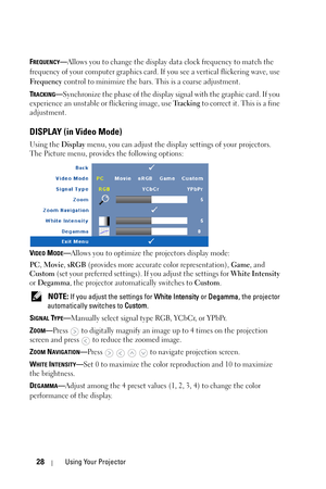 Page 2828Using Your Projector
FREQUENCY—Allows you to change the display data clock frequency to match the 
frequency of your computer graphics card. If you see a vertical flickering wave, use 
Frequency control to minimize the bars. This is a coarse adjustment. 
T
RACKING—Synchronize the phase of the display signal with the graphic card. If you 
experience an unstable or flickering image, use Tr a c k i n g  to correct it. This is a fine 
adjustment.
DISPLAY (in Video Mode)
Using the Display menu, you can...