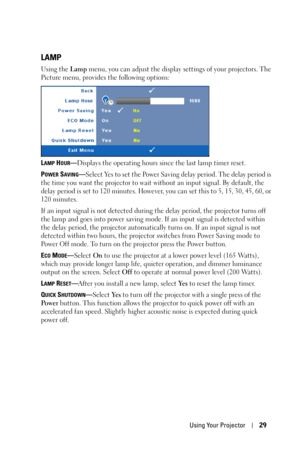 Page 29Using Your Projector29
LAMP
Using the Lamp menu, you can adjust the display settings of your projectors. The 
Picture menu, provides the following options:
L
AMP HOUR—Displays the operating hours since the last lamp timer reset.
P
OWER SAVING—Select Yes to set the Power Saving delay period. The delay period is 
the time you want the projector to wait without an input signal. By default, the 
delay period is set to 120 minutes. However, you can set this to 5, 15, 30, 45, 60, or 
120 minutes. 
If an input...