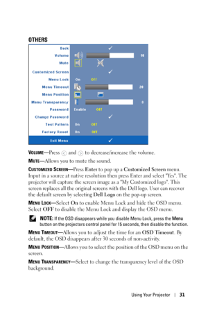 Page 31Using Your Projector31
OTHERS
VOLUME—Press  and  to decrease/increase the volume.
M
UTE—Allows you to mute the sound.
C
USTOMIZED SCREEN—Press Enter to pop up a Customized Screen menu. 
Input in a source at native resolution then press Enter and select Yes. The 
projector will capture the screen image as a My Customized logo. This 
screen replaces all the original screens with the Dell logo. User can recover 
the default screen by selecting 
Dell Logo on the pop-up screen.
MENU LOCK—Select On to enable...