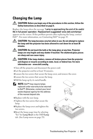 Page 39Troubleshooting Your Projector39
Changing the Lamp
 CAUTION: Before you begin any of the procedures in this section, follow the 
Safety Instructions as described on page 6.
Replace the lamp when the message Lamp is approaching the end of its useful 
life in full power operation. Replacement suggested! www.dell.com/lamps 
appears on the screen. If this problem persists after replacing the lamp, contact 
Dell™. For more information, see Contacting Dell™on page 45.
 
CAUTION: The lamp becomes very hot when...