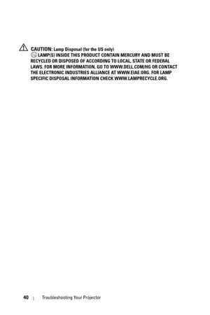 Page 4040Troubleshooting Your Projector
 CAUTION: Lamp Disposal (for the US only)
 LAMP(S) INSIDE THIS PRODUCT CONTAIN MERCURY AND MUST BE 
RECYCLED OR DISPOSED OF ACCORDING TO LOCAL, STATE OR FEDERAL 
LAWS. FOR MORE INFORMATION, GO TO WWW.DELL.COM/HG OR CONTACT 
THE ELECTRONIC INDUSTRIES ALLIANCE AT WWW.EIAE.ORG. FOR LAMP 
SPECIFIC DISPOSAL INFORMATION CHECK WWW.LAMPRECYCLE.ORG. 