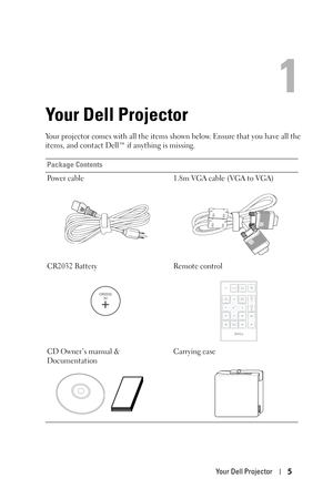 Page 5Your Dell Projector5
1
Your Dell Projector
Your projector comes with all the items shown below. Ensure that you have all the 
items, and contact Dell™ if anything is missing. 
Package Contents
Power cable 1.8m VGA cable (VGA to VGA)
CR2032 Battery Remote control
CD Owner’s manual & 
DocumentationCarrying case
CR2032
3V
DELL 