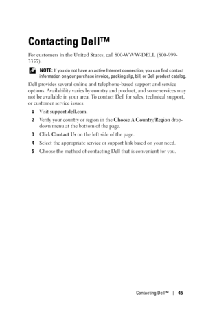 Page 45Contacting Dell™45
Contacting Dell™
For customers in the United States, call 800-WWW-DELL (800-999-
3355). 
 NOTE: If you do not have an active Internet connection, you can find contact 
information on your purchase invoice, packing slip, bill, or Dell product catalog. 
Dell provides several online and telephone-based support and service 
options. Availability varies by country and product, and some services may 
not be available in your area. To contact Dell for sales, technical support, 
or customer...