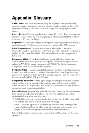 Page 47Glossary47
Appendix: Glossary
ANSI LUMENS —A standard for measuring the brightness. It is calculated by 
dividing a square meter image into nine equal rectangles, measuring the lux (or 
brightness) reading at the center of each rectangle, and averaging these nine 
points.
A
SPECT RATIO —The most popular aspect ratio is 4:3 (4 by 3). Early television and 
computer video formats are in a 4:3 aspect ratio, which means that the width of 
the image is 4/3 times the height.
Brightness— The amount of light...