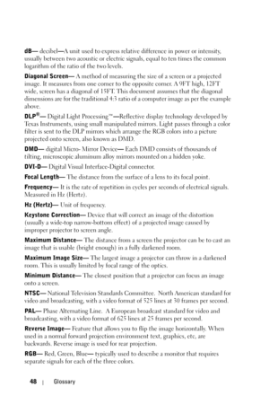 Page 4848Glossary
dB— decibel—A unit used to express relative difference in power or intensity, 
usually between two acoustic or electric signals, equal to ten times the common 
logarithm of the ratio of the two levels. 
Diagonal Screen— A method of measuring the size of a screen or a projected 
image. It measures from one corner to the opposite corner. A 9FT high, 12FT 
wide, screen has a diagonal of 15FT. This document assumes that the diagonal 
dimensions are for the traditional 4:3 ratio of a computer image...