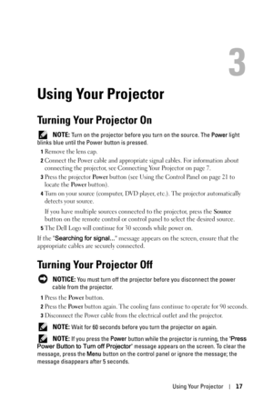 Page 17Using Your Projector17
3
Using Your Projector
Turning Your Projector On
 NOTE: Turn on the projector before you turn on the source. The Power light 
blinks blue until the Power button is pressed.
1Remove the lens cap. 
2Connect the Power cable and appropriate signal cables. For information about 
connecting the projector, see Connecting Your Projector on page 7. 
3Press the projector Po w e r button (see Using the Control Panel on page 21 to 
locate the 
Po we r button). 
4Turn on your source (computer,...