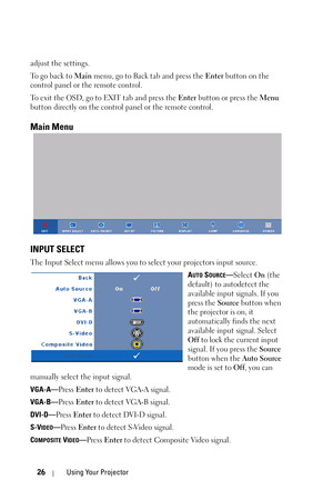 Page 2626Using Your Projector
adjust the settings.
To  g o  b a c k  t o  Main menu, go to Back tab and press the Enter button on the 
control panel or the remote control. 
To exit the OSD, go to EXIT tab and press the Enter button or press the Menu 
button directly on the control panel or the remote control.
Main Menu
INPUT SELECT
The Input Select menu allows you to select your projectors input source.
A
UTO SOURCE—Select On (the 
default) to autodetect the 
available input signals. If you 
press the Source...