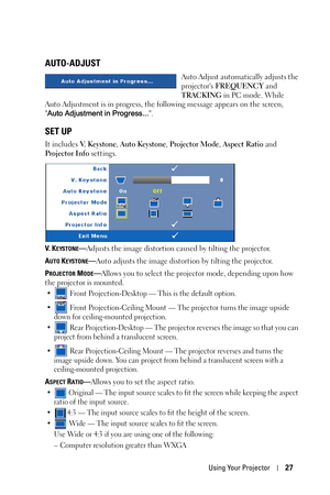 Page 27Using Your Projector27
AUTO-ADJUST
Auto Adjust automatically adjusts the 
projectors FREQUENCY and 
TRACKING in PC mode. While 
Auto Adjustment is in progress, the following message appears on the screen, 
Auto Adjustment in Progress....
SET UP
It includes V.  K e y s t o n e, Auto Keystone, Projector Mode, Aspect Ratio and 
Projector Info settings. 
V.  K
EYSTONE—Adjusts the image distortion caused by tilting the projector.
A
UTO KEYSTONE—Auto adjusts the image distortion by tilting the projector.
P...