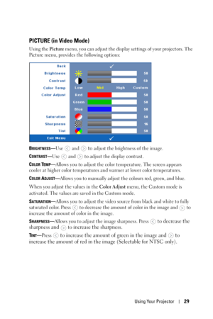 Page 29Using Your Projector29
PICTURE (in Video Mode)
Using the Picture menu, you can adjust the display settings of your projectors. The 
Picture menu, provides the following options:
B
RIGHTNESS—Use  and  to adjust the brightness of the image.
C
ONTRAST—Use   and   to adjust the display contrast.
C
OLOR TEMP—Allows you to adjust the color temperature. The screen appears 
cooler at higher color temperatures and warmer at lower color temperatures. 
C
OLOR ADJUST—Allows you to manually adjust the colours red,...