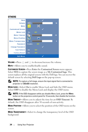 Page 3434Using Your Projector
OTHERS
VOLUME—Press  and  to decrease/increase the volume.
M
UTE— Allows you to enable/disable sound.
C
USTOMIZED SCREEN—Press Enter the Customized Screen menu appears. 
Select 
YES to capture the screen image as a My Customized logo. This 
screen replaces all the original screen s with the Dell logo. You can recover the 
default screen by selecting 
Dell Logo on the pop-up screen.
 NOTE: To capture a full image, ensure th e input signal that is connected to 
projector is 1280x800...