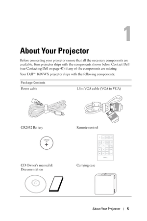 Page 5About Your Projector5
1
About Your Projector
Before connecting your projector ensure that all the necessary components are 
available. Your projector ships with the components shown below. Contact Dell 
(see 
Contacting Dell on page 47) if any of the components are missing.
Your Dell™ 1609WX projector ships with the following components:
Package Contents
Power cable 1.8m VGA cable (VGA to VGA)
CR2032 Battery Remote control
CD Owner’s manual & 
DocumentationCarrying case
CR2032
3V
DELL 