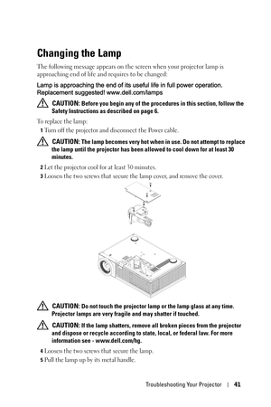 Page 41Troubleshooting Your Projector41
Changing the Lamp
The following message appears on the screen when your projector lamp is 
approaching end of life and requires to be changed: 
Lamp is approaching the end of its useful life in full power operation. 
Replacement suggested! www.dell.com/lamps
 
CAUTION: Before you begin any of the procedures in this section, follow the 
Safety Instructions as described on page 6.
To replace the lamp:
1Turn off the projector and disconnect the Power cable. 
 CAUTION: The...