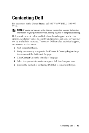 Page 47Contacting Dell47
Contacting Dell
For customers in the United States, call 800-WWW-DELL (800-999-
3355). 
 NOTE: If you do not have an active Internet connection, you can find contact 
information on your purchase invoice, packing slip, bill, or Dell product catalog. 
Dell provides several online and telephone-based support and service 
options. Availability varies by country and product, and some services may 
not be available in your area. To contact Dell for sales, technical support, 
or customer...