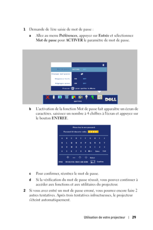 Page 107Utilisation de votre projecteur29
1Demande de 1ère saisie de mot de passe :
aAllez au menu Préférences, appuyez sur Entrée et sélectionnez 
Mot de passe pour ACTIVER le paramètre de mot de passe.
bLactivation de la fonction Mot de passe fait apparaître un écran de 
caractères. saisissez un nombre à 4 chiffres à lécran et appuyez sur 
le bouton 
ENTREE.
cPour confirmer, réentrez le mot de passe. 
dSi la vérification du mot de passe réussit, vous pouvez continuer à 
accéder aux fonctions et aux utilitaires...