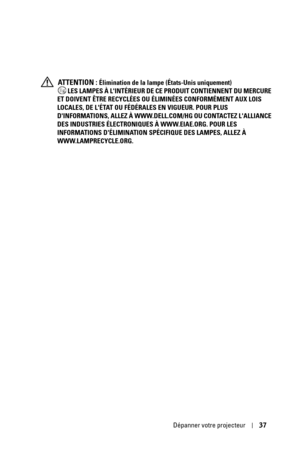 Page 115Dépanner votre projecteur37
 ATTENTION : Élimination de la lampe (États-Unis uniquement)
 LES LAMPES À LINTÉRIEUR DE CE PRODUIT CONTIENNENT DU MERCURE 
ET DOIVENT ÊTRE RECYCLÉES OU ÉLIMINÉES CONFORMÉMENT AUX LOIS 
LOCALES, DE LÉTAT OU FÉDÉRALES EN VIGUEUR. POUR PLUS 
DINFORMATIONS, ALLEZ À WWW.DELL.COM/HG OU CONTACTEZ LALLIANCE 
DES INDUSTRIES ÉLECTRONIQUES À WWW.EIAE.ORG. POUR LES 
INFORMATIONS DÉLIMINATION SPÉCIFIQUE DES LAMPES, ALLEZ À 
WWW.LAMPRECYCLE.ORG. 