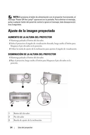 Page 17014Uso del proyector
 NOTA:Si presiona el botón de alimentación con el proyector funcionando, el 
mensaje Power Off the Lamp? aparecerá en la pantalla. Para eliminar el mensaje, 
pulse cualquier botón del panel de control o ignore el mensaje; éste desaparecerá 
tras 3 segundos. 
Ajuste de la imagen proyectada
AUMENTO DE LA ALTURA DEL PROYECTOR
1Mantenga pulsado el botón del elevador. 
2Suba el proyector al ángulo de visualización deseado, luego suelte el botón para 
bloquear el pie elevador en la...