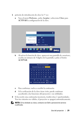 Page 185Uso del proyector29
1petición de introducción de clave la 1ª vez:
aVaya al menú Preferenc., pulse Aceptar y seleccione Clave para 
ACTIVAR la configuración de la clave.
bAl activar la función de clave, aparecerá una pantalla de caracteres, 
escriba un número de 4 dígitos de la pantalla y pulse el botón 
ACEPTAR.
cPara confirmar, vuelva a escribir la contraseña. 
dSi la verificación de la clave tiene éxito, puede continuar 
accediendo a las funciones del proyector y sus utilidades.
2Si ha escrito una...