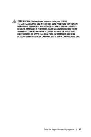 Page 193Solución de problemas del proyector37
 PRECAUCIÓN:Eliminación de lámparas (sólo para EE.UU.)
 LA(S) LÁMPARA(S) DEL INTERIOR DE ESTE PRODUCTO CONTIENE(N) 
MERCURIO Y DEBE(N) RECICLARSE O DESECHARSE SEGÚN LAS LEYES 
LOCALES, ESTATALES O FEDERALES. PARA MÁS INFORMACIÓN, VISITE 
WWW.DELL.COM/HG O CONTACTE CON LA ALIANZA DE INDUSTRIAS 
ELECTRÓNICAS EN WWW.EIAE.ORG. PARA INFORMACIÓN SOBRE EL 
DESECHO ESPECÍFICO DE LA LÁMPARA VISITE WWW.LAMPRECYCLE.ORG. 