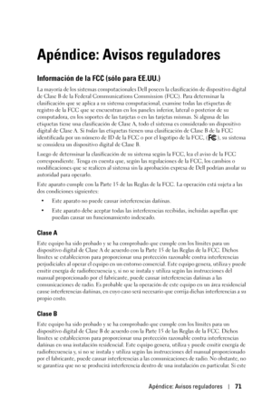 Page 227Apéndice: Avisos reguladores71
Apéndice: Avisos reguladores
Información de la FCC (sólo para EE.UU.)
La mayoría de los sistemas computacionales Dell poseen la clasificación de dispositivo digital 
de Clase B de la Federal Communications Commission (FCC). Para determinar la 
clasificación que se aplica a su sistema computacional, examine todas las etiquetas de 
registro de la FCC que se encuentran en los paneles inferior, lateral o posterior de su 
computadora, en los soportes de las tarjetas o en las...