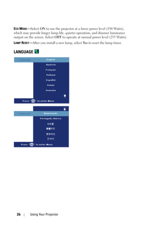 Page 2626Using Your Projector
ECO MODE—Select ON to use the projector at a lower power level (190 Watts), 
which may provide longer lamp life, quieter operation, and dimmer luminance 
output on the screen. Select OFF to operate at normal power level (255 Watts). 
L
AMP RESET—After you install a new lamp, select Ye s to reset the lamp timer.
LANGUAGE  